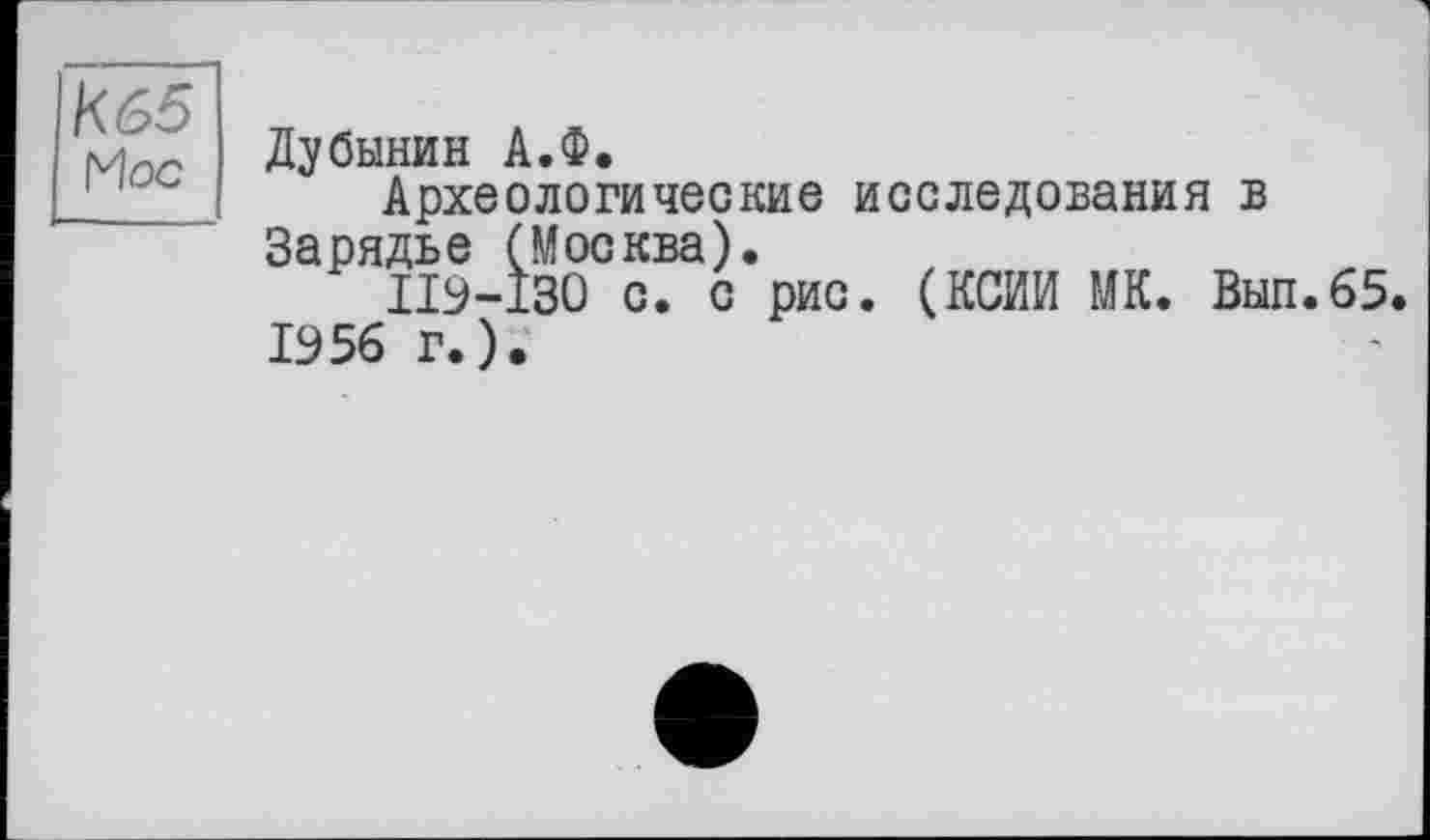 ﻿К65
Hoc
Дубинин А.Ф.
Археологические исследования в Зэрядьб (Москва).
ПЭ-130 с. с рис. (КСИИ МК. Вып.65 1956 г.).